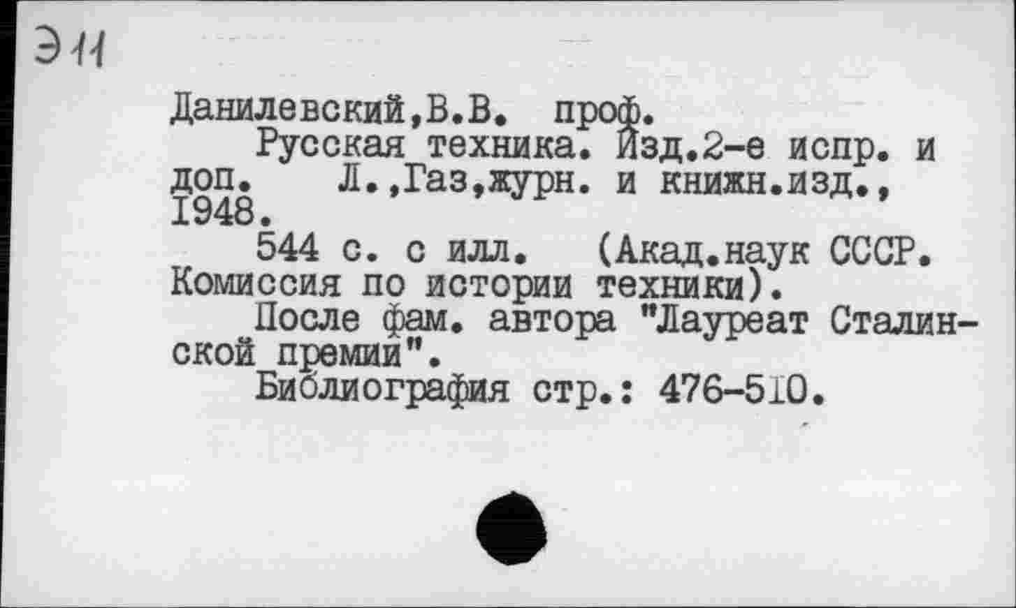 ﻿Данилевский,В.В. проф.
Русская техника. Изд.2-е испр. и 1948 Л.,Газ,журн. и книжн.изд., 544 с. с илл. (Акад.наук СССР.
Комиссия по истории техники).
После фам. автора "Лауреат Сталинской премии".
Библиография стр.: 476-510.